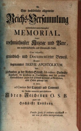 An Eine hochlöbliche allgemeine Reichs-Versammlung wiederholtes unterthänigstes Memorial, samt wehmüthigster Anzeige und Bitte, um nachdrücklichste, und schleunigste Hülfe ... ad causam des Capituls und Convents der ... Abtey Reichenau O.S.B. gegen das Hochstifft Constantz