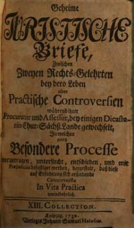 Geheime Juristische Briefe, Zwischen Zweyen Rechts-Gelehrten : bey dero Leben über Practische Controversien, während ihrer Procuratur und Assessur, bey einigen Dicasteriis Chur-Sächs. Lande gewechselt, In welchen gantz Besondere Processe vorgetragen, untersucht, entschieden, und mit Praejudiciis befestiget worden, dergestalt, daß diese auf Erfahrung sich gründende Controversiae In Vita Practica unentbehrlich, [2]