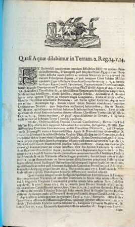 Quasi Aquæ dilabimur in Terram. 2. Reg. 14. v. 14. Ex Universali causâ rerum omnium Effectrice Deo ter optimo Principio Hermetis Trismegisti post Moysen Primi Ægyptiorum Theosophi Asseclæ unum pariter ac unicum Materiale totius universi deducunt Principium Aquam, è quâ tanquam Chao Spiritu Dei fœcundante (qui teste sacro Geneseos Compilatore cap. 1. v. 2. ferebatur super Aquas) mira Specierum, Formarúmque Diversitas educebatur ... Hodie, Observandissimi Domini Domini Confœderati, Hermeticæ Thesi seipsum Hypothesis loco supponit Admodum Reverendus, Religiosus, Nobilis, Doctissimúsque Dominus Concanonicus noster Franciscus Dirnhardt ...