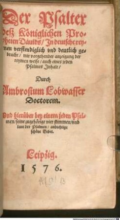 Der Psalter deß Königlichen Propheten Dauids, Jn deutsche reymen verstendiglich vnd deutlich gebracht, mit vorgehender anzeigung der reymen weise, auch eines jeden Psalmes Jnhalt : Durch Ambrosium Lobwasser Doctorem. Vnd hierüber bey einem jeden Psalmen, seine zugehörige vier stimmen, vnd laut der Psalmen, andechtige schöne Gebet