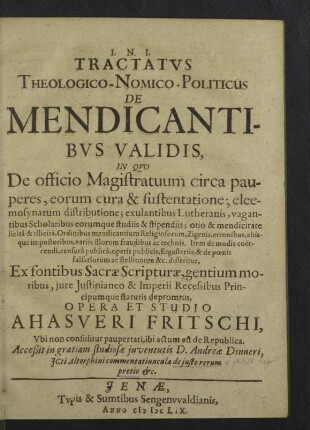 Tractatvs Theologico-Nomico-Politicus De Mendicantibvs Validis : In Qvo De officio Magistratuum circa pauperes, eorum cura &amp; sustentatione; eleemosynarum distributione; exulantibus Lutheranis, vagantibus Scholaribus eorumque studiis &amp; stipendiis; otio &amp; mendicitate licitâ &amp; illicitâ, Ordinibus mendicantium Religiosorum, Zigenis, erronibus, aliisque impostoribus, variis illorum fraudibus ac technis. Item de modis coercendi, censurâ publicâ, operis publicis, Ergasteriis, &amp; de poenis falsariorum ac stellionum &amp;c. disseritur