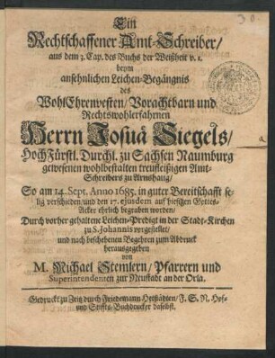 Ein Rechtschaffener Amt-Schreiber/ aus dem 3. Cap. des Buchs der Weißheit v. 1. : beym ansehnlichen Leichen-Begängnis des ... Herrn Josuä Siegels/ HochFürstl. Durchl. zu Sachsen Naumburg ... Amt-Schreibers zu Arnshaug/ So am 14. Sept. Anno 1685. ... verschieden/ und den 17. eiusdem auf hiesigen Gottes-Acker ehrlich begraben worden/ Durch vorher gehaltene Leichen-Predigt in der Stadt-Kirchen zu S. Johannis vorgestellet/ und ... zum Abdruck herausgegeben