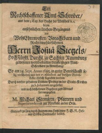 Ein Rechtschaffener Amt-Schreiber/ aus dem 3. Cap. des Buchs der Weißheit v. 1. : beym ansehnlichen Leichen-Begängnis des ... Herrn Josuä Siegels/ HochFürstl. Durchl. zu Sachsen Naumburg ... Amt-Schreibers zu Arnshaug/ So am 14. Sept. Anno 1685. ... verschieden/ und den 17. eiusdem auf hiesigen Gottes-Acker ehrlich begraben worden/ Durch vorher gehaltene Leichen-Predigt in der Stadt-Kirchen zu S. Johannis vorgestellet/ und ... zum Abdruck herausgegeben