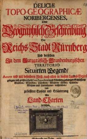 Deliciæ Topo-Geographicæ Noribergenses, Oder Geographische Beschreibung Der Reichs-Stadt Nürnberg Und derselben In dem Marggräflich-Brandenburgischen Territorio Situirten Gegend : Accurat und mit besonderm Fleiß, nach allen in diesem Landes-Bezirck gelegen, und größtentheils Jure Superficiei nach Nürnberg gehörigen Schlössern, Städten, Märckten, Dörffern, Weylern, Höfen, Gütern, Mühlen und Unterthanen beschrieben, Und zu besserer Einsicht und Erläuterung Mit Land-Charten versehen.