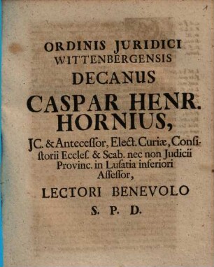 Ordinis Juridici Wittenbergensis Decanus Caspar Henr. Hornius, JC. & Antecessor, Elect. Curiæ, Consistorii Eccles. & Scab. nec non Judicii Provinc. in Lusatia inferiori Assessor, Lectori Benevolo S. P. D. : [P. P. Wittebergæ apud Saxones. Dom. XX. post Trinit. MDCCVI.]