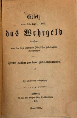 Das bayerische Wehrverfassungsgesetz vom 30. Januar 1868 sammt Instructionen : (Gesetz die Wehrverfassung betreffend) ; mit ministerieller Genehmigung, [2]. Gesetz vom 29. April 1869, das Wehrgeld betreffend : nebst den dazu ergangenen Königlichen Allerhöchsten Verordnungen ; (dritter Nachtrag zum bayer. Wehrverfassungsgesetz) ; mit ministerieller Genehmigung
