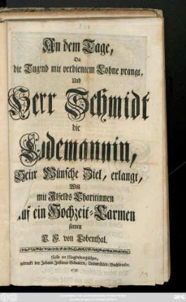 An dem Tage, Da die Tugend mit verdientem Lohne prangt, Und Herr Schmidt Die Lodemannin, Seiner Wünsche Ziel, erlangt, Will mit Jlfelds Charitinnen auf ein Hochzeit-Carmen sinnen C. F. von Lobenthal