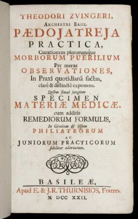 Theodori Zvingeri, Archiatri Basil. Pædojatreja Practica, Curationem plerorumq́ue Morborum Puerilium Per meras Observationes, In Praxi quotidianâ factas, clar`e et distinct`e exponens : Quibus simul jungitur Specimen Materiæ Medicinæ, cum additis Remediorum Formulis, In Gratiam [et] Usum Philiatrorum Ac Juniorum Practisorum fideliter adornatum