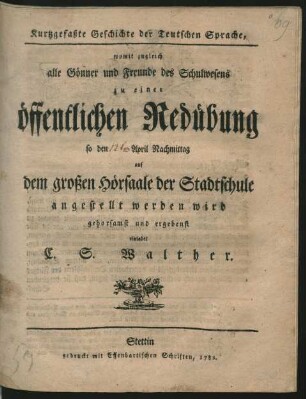 Kurtzgefaßte Geschichte der Teutschen Sprache : womit zugleich alle Gönner und Freunde des Schulwesens zu einer öffentlichen Redübung ... auf dem großen Hörsaale der Stadtschule angestellt werden wird gehorsamst und ergebenst einladet C. S. Walther