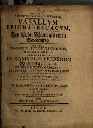 Dissertatione Iuris Feudalis, Vasallum Epichaerecacum, Den Lehn-Mann als einen Schadenfroh ... Sub Praesidio Dn. Samuelis Friderici Willenberg ... Submittit Theodorus De Sommerfeld, Eques Siles. A. Et R. ...