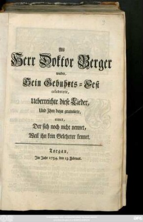 Als Herr Doktor Berger wieder, Sein Gebuhrts-Fest celebrirte, Ueberreichte diese Lieder, Und Jhm dazu gratulirte, einer, Der sich noch nicht nennet, Weil ihn kein Gelehrter kennet : Torgau, Jm Jahr 1754. den 13. Februar