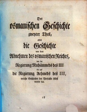 Geschichte des Osmanischen Reichs nach seinem Anwachse und Abnehmen ... : Nebst den Bildern der türkischen Kaiser, die ursprünglich von den Gemälden in dem Seraj durch des Sultans Hofmaler sind abgenommen worden., 2. Der osmanischen Geschichte zweyter Theil, oder die Geschichte von dem Abnehmen des osmanischen Reiches, von der Regierung Muhaemmeds des IIII bis auf die Regierung Aehmeds des III, welche Geschichte der Verfasser selbst belebet hat