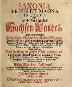 Saxonia Vetus Et Magna In Parvo. Oder: Beschreibung des alten Sachsen-Landes : Darinnen gelegener Fürstenthümer, Graf- und Herrschafften, Vestungen, Schlösser, Städte, Stiffter und Clöster, Flecken und Dörffer, Berge und Bergwercke, Saltzwercke, Heil-Bäder, und Gesund-Brunnen, Seen und Dämme, Wälder und Auen ... wie auch verschiedener Jahr-Geschichte biß auf diese Zeit