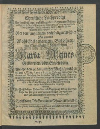 Christliche Leichpredigt über den lieblichen/ wohlklingenden SchwanenGesang/ welchen der H. Apostel Paulus/ vor seinem seeligen Hingang aus dieser Welt/ gesungen; auffgezeichnet in seiner 2. Epistel an Timotheum am 4. Capitel/ vers. 6/7/8. : Uber den ... Abschied Der ... Jungfrauen Maria Agnes/ Gebornen von Streitberg/ Welche den 7. Maii ... Anno 1652. zu Coburg ... eingeschlaffen/ und den 19. huius von Coburg nach Ahorn/ dem Adelichen Begräbnis ... geführet/ und Don[n]erstag den 20. alda in die SchloßKirchen ... beygesetzt worden. Zu ... Bezeigung letzter Ehrengebühr der seeligen ... Jungfrauen ... gehalten zu Stresendorff