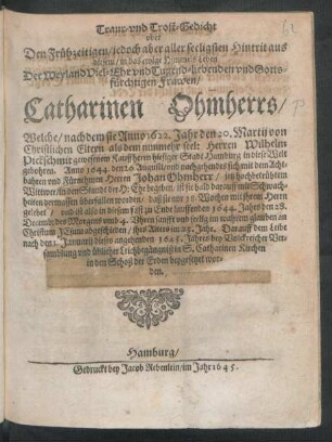 Traur- und Trost-Gedicht uber Den Frühzeitigen/ jedoch aber aller seeligsten Hintrit aus diesem/ in das ewige Himmels Leben Der ... Frawen/ Catharinen Ohmherrs/ Welche/ nachdem sie Anno 1622. Jahr den 22. Martii ... gebohren. Anno 1644. den 20. Augusti ... mit dem ... Herren Johan Ohmherr ... in den Standt der H: Ehe begeben ... und ist also in diesem fast zu Ende lauffenden 1644. Jahrs den 28. Decemb: ... abgeschieden/ ihrs Alters im 23. Jahr. Darauff ... den 1. Januarii dieses angehenden 1645. Jahres ... in S. Catharinen Kirchen ... beygesetzet worden