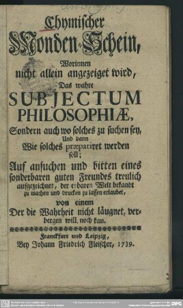 Chymischer Monden-Schein : Worinnen nicht allein angezeiget wird, Das wahre Subjectum Philosophiae, Sondern auch wo solches zu suchen sey, Und dann Wie solches praepariret werden soll; Auf ansuchen und bitten eines sonderbaren guten Freundes treulich aufgezeichnet, der erbaren Welt bekandt zu machen und drucken zu lassen erlaubet