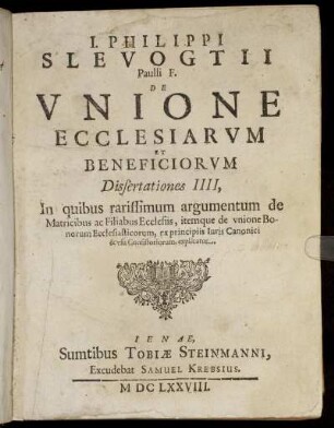 J. Philippi Slevogtii Paulli F. De Unione Ecclesiarum Et Beneficiorum Dissertationes IIII : In quibus rarissimum argumentum de Matricibus ac Filiabus Ecclesiis, itemque de unione Bonorum Ecclesiasticorum, ex principiis Iuris Canonici & usu Consistoriorum, explicatur