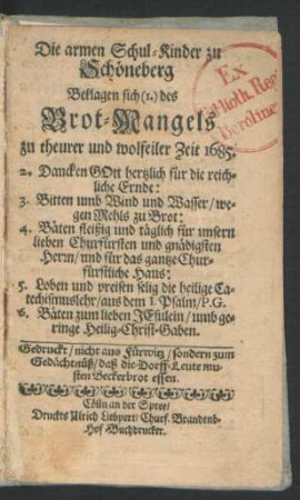 Die armen Schul-Kinder zu Schöneberg Beklagen sich (1.) des Brot-Mangels zu theurer und wolfeiler Zeit 1685. : 2. Dancken Gott hertzlich für die reichliche Ernde: 3. Bitten umb Wind und Wasser/ wegen Mehls zu Brot: ... ; Gedruckt/ nicht aus Fürwitz/ sondern zum Gedächtnüß/ daß die-Dorff-Leute musten Beckerbrot essen
