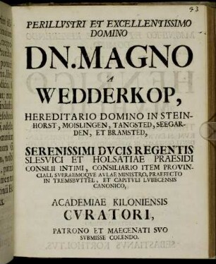 Perillustri Et Excellentissimo Domino Dn. Magno A Wedderkop, Hereditario Domino In Steinhorst, Moislingen, Tangsted, Seegarden, Et Bramsted, Serenissimi Ducis Regentis Slesvici Et Holsatiae Praesidi Consilii Intimi, Consiliario Item Provinciali, Supraemoque Aulae Ministro, Praefecto In Tremsbuttel, Et Capituli Lubecensis Canonico, Academiae Kiloniensis Curatori, Patrono Et Maecenati Suo Submisse Colendo. Juxta Atque Magnifico Et Maxime Reverendo Domino, Domino Henrico Muhlio, Theologiae Doctori, Ecclesiarum Slesvico-Holsaticarum Superintendenti Generali, In Supremoque Senatu Ecclesiastico Consiliario, Concionatori Aulico Primario, Ac Praeposito, Itemque Professori Theologo In Academia Kiloniensi Ordinario, Academiae Itidem Cimbricae Curatori, Fautori Suo Multo Aestumatissimo S. P. D. Sebastianus Kortholtus : [Dabam Kilonii Holsatorum Kl. Mart. M DCCVIII.]