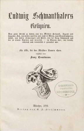Ludwig Schwanthalers Reliquien : drin guter Bericht zu finden von des Meisters Herkunft, Jugend und folgender Zeit, von dessen innnerem und äußeren Wesen, auch Genossenschaften, nächst, von dessen Zeichnungen und Poesei, von der Burg Schwaneck und bis zu seinem Scheiden von hienieden - im Ganzen aber, wie deutsch, ritterlich und romantisch er gemuthet war ; für alle, die des Meisters Namen ehren