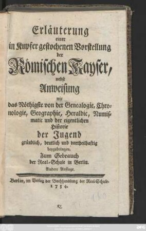 Erläuterung einer in Kupfer gestochenen Vorstellung der römischen Kayser : nebst Anweisung, wie das Nöthigste von der Genealogie, Chronologie, Geographie, Heraldic, Nummismatic und der eigentlichen Historie der Jugend gründlich, deutlich und vortheilhaftig beyzubringen ; Zum Gebrauch der Real-Schule in Berlin