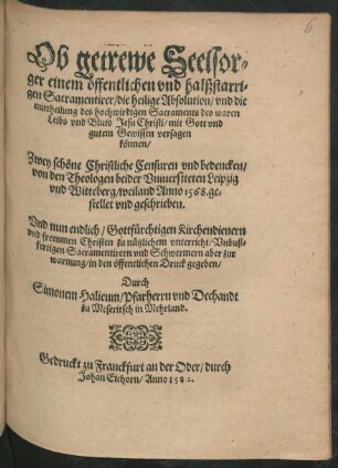 Ob getrewe Seelsor=||ger einem œffentlichen vnd halßstarri=||gen Sacramentirer/ die heilige Absolution/ vnd die || mittheilung des ... Sacraments des waren || Leibs vnd Bluts Jesu Christi ... || versagen || kœnnen/|| Zwey schœne Christliche Censuren vnd bedencken/|| von den Theologen beider Vniuersiteten Leipzig || vnd Witteberg/ weiland Anno 1568. ge=||stellet ... || Vnd nun ... || in den œffentlichen Druck gegeben/|| Durch || Simonem Halieum/ Pfarherrn vnd Dechandt || zu Meseritsch in Mehrland.||