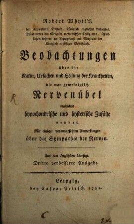 Robert Whytt's, der Arzneykunst Doctors, Königlich englischen Leibarztes, Präsidentens des Königlich medicinischen Collegiums, öffentlichen Lehrers der Arzneykunst und Mitglieds der Königlich englischen Gesellschaft, Beobachtungen über die Natur, Ursachen und Heilung der Krankheiten, die man gemeiniglich Nervenübel ingleichen hypochondrische und hysterische Zufälle nennet : Mit einigen vorausgesetzten Anmerkungen über die Sympathie der Nerven. Aus dem Englischen übersetzt