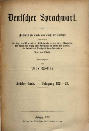 Deutscher Sprachwart : Zeitschrift für Kunde und Kunst der Sprache ; insonderheit für Hege und Pflege unserer Muttersprache in allen ihren Mundarten ; für Schirm und Schutz ihrer Gerechtsame in Heimat und Fremde ; für Reinheit und Richtigkeit ihres Gebrauchs in Rede und Schrift. 6. 1871/72