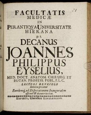 Facultatis Medicae In Perantiqua Universitate Hierana p.t. Decanus Joannes Philippus Eyselius, Med. Doct. Anatom. Chirurg. Et Botan. Profess. Publ. P.L.C. Lectori Benevolo Salutem precatur Eundemq[ue] ad Disputationem Inauguralem officiose & decenter invitat : [P.P. Erfurti, sub Sigillo Facultat. d. 29. Augusti, st. vet. Anno M.DC.XCVII.]