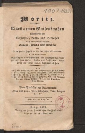 Moritz : eines armen Waisenknaben außerordentliche Schicksale, Land- und Seereisen durch einen großen Theil von Europa, Afrika und Amerika von seiner zarten Jugend an bis ins reifere Mannesalter ; nebst besonderen angehängten naturhistorischen und geographischen Notizen über jene Länder, Städte und Ortschaften, welche dieser auf seinen Reisen durchwandert hat ; ein durch die Reichhaltigkeit der Darstellungen höchst wichtiges, durch eingewebte Religions- und Sittenlehren sehr nützliches, unterhaltendes, sowohl als belehrendes Lesebuch für die Jugend, das auch Erwachsene mit vielem Antheil, Nutzen und Vergnügen lesen können