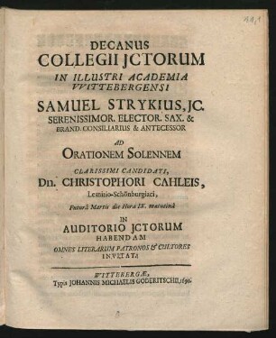 Decanus Collegii ICtorum In Illustri Academia Wittebergensi Samuel Strykius, IC. Serenissimor. Elector. Sax. & Brand. Consiliarius & Antecessor Ad Orationem Solennem Clarissimi Candidati, Dn. Christophori Cahleis, Lesnitio-Schönburgiaci, Futura Martis die Hora IX. matutina In Auditorio ICtorum Habendam Omnes Literarum Patronos & Cultores Invitat