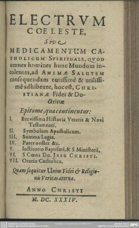 Electrum Coeleste, Sive Medicamentum Catholicum Spirituale, Quod omnes homines hunc Mundum incolentes, ad Animae Salutem consequendam tutissimè & utilissimè adhibeant, hoc est Christianae Fidei & Doctrinae Epitome