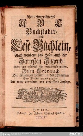 Neu-eingerichtets ABC-, Buchstabir- und Lese-Büchlein : nach welchem das Lesen auch der zartesten Jugend leicht und gründliche kan beygebracht werden ; zum Gebrauch der öffentlichen Schulen in den Jenaischen Vor-Städten herausgegeben