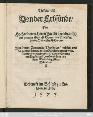 Bekentnis || Von der Erbsünde/|| Des || Hochgelarten Herrn Jacobi Heerbrandi/|| der heiligen Schrifft Doctor vnd Professor/|| bey der Vniuersitet Tübingen.|| Aus seinem Compendio Theologiae/ welches von || der gantzen Theologischen Facultet daselbst vnter=||schrieben vnd approbieret/ als der Consens || der Augspurgischen Confession vnd || jhrer Wirtenbergischen || Bekentnis.||