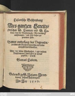 Historische Beschreibung || Des gantzen Streits/|| zwischen D.Hunnen vnd D.Hu=||bern/ von der Gnadenwahl/ Wie derselbige || entsprungen/ vnd biss daher zu=||genomen habe.|| Sampt entdeckung des Vngrunds/|| so wider alle Warheit davon hin vnd wider || ausgestrewet ist worden.|| ... in Druck || gegeben/ Durch || Samuel Hubern.||