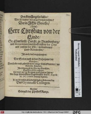Der Gerechte gehet dahin! Wer ist/ leyder! der es zu Hertzen nehme? : Der ... Christian von der Linde/ Sr. Churfürstl. Durchl. zu Brandenburg ... Land-Rentmeister/ Ist auch dahin gegangen: Der Seelen nach in das Wohnhaus der Gerechten: Dem Leibe nach gehet Er in die ewige Schlaffkammer ... ; Am Tage seines offenen Begräbnisses/ den III. Augusti M.DC.LXXIII. herrlich begleitet