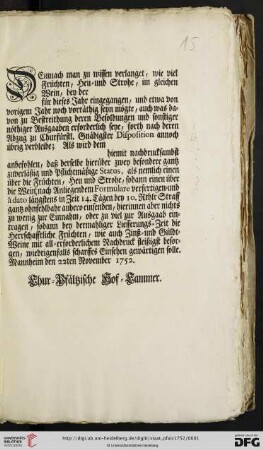 Demnach man zu wissen verlanget, wie viel Früchten, Heu- und Strohe, im gleichen Wein, bey der für dieses Jahr eingegangen, und etwa von vorigem Jahr noch vorräthig seyn mögte, auch was davon zu Bestreithung deren Besoldungen und sonstiger nöthiger Ausgaaben erforderlich seye, forth nach deren Abzug zu Churfürstl. Gnädigster Disposition annoch übrig verbleibe; Als wird ... anbefohlen ... : Mannheim den 22ten November 1752