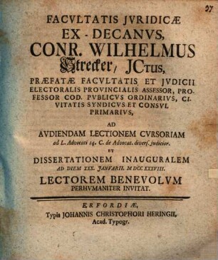 Facvltatis Jvridicae Ex-Decanvs, Conr. Wilhelmus Strecker, JCtus, ... Ad Avdiendam Lectionem Cvrsoriam ad L. Advocati 14. C. de Advocat. divers. judicior Et Dissertationem Inauguralem Ad Diem XXX. Janvarii, MDCCXXXVIII. Lectorem Benevolvm Perhvmaniter Invitat