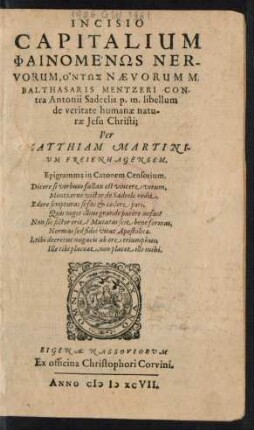INCISIO || CAPITALIUM || PHAINOMENŌS NER-||VORUM, ONTŌS NAEVORUM M.|| BALTHASARIS MENTZERI CON-||tra Antonii Sadeelis p.m. libellum || de veritate humanae natu-||rae Jesu Christi;|| Per || MATTHIAM MARTINI-||UM FREIENHAGENSEM.|| ... ||(SPICARUM SPI-||NARUM Q. BALTHA-||SARIS MENTZERI COLLE-||CTIO ET EXAMEN;||) (METHODI || DE OMNIPRAE=||SENTIA CARNIS CHRIS-||STI CONCINNATAE À PHILIP-||PO NICOLAI S. THEOLOGIAE D.|| EXAMEN ||)