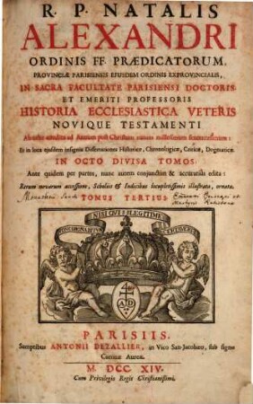 R.P. Natalis Alexandri Ordinis FF. Praedicatorum, Provinicae Parisiensis Eiusdem Ordinis Exprovinicalis, In Sacra Facultate Parisiensi Doctoris Et Emeriti Professoris Historia Ecclesiastica Veteris Novique Testamenti : Ab orbe condito ad Annum post Christum natum millesimum sexcentesimum: Et in loca eiusdem insignia Dissertationes Historicae, Chronologicae, Criticae, Dogmaticae In Octo Divisa Tomos ; Ante quidem per partes, nunc autem conjunctim & accuratiùs edita: Rerum novarum accessione, Scholiis, & Indicibus locupletissimis aucta, illustrata, ornata, 3