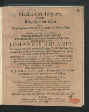 Medice cura Teipsum, Das ist: Artzt hilff dir selber : Erörtert/ Nach dem gemeinen Sprüch-Wort/ über den H. Worten Christi Luc. 4. cap. v. 23. Ereite moi, iatre, therapeuson seauton. Bey dem letzten Ehren-Gedächtnüß Des ... Herrn Johannis Rulandi, Medicinae Doctoris, und vieljährigen Practici selbiger Facultet, so wol bey des ... Königreichs in Nieder-Hungern Frey- und Haupt Stadt Preßburg/ gewesenen Physici. Als welcher An. 1638. den 6. (16.) Octobris nach Mittage/ zwischen 1. und 2. Uhren ... aus dieser Welt ... abgefodert/ und hernach den 10. 20. Octob. ... bestattet worden/ seines Alters in Climacterio Magno als 63. Jahr. Deme durch folgenden discurs parentiret M. Josua Wegelin, Pfarrer und Senior des Evangelischen Minist. und Contub. zu Preßburg