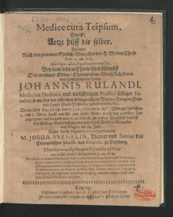Medice cura Teipsum, Das ist: Artzt hilff dir selber : Erörtert/ Nach dem gemeinen Sprüch-Wort/ über den H. Worten Christi Luc. 4. cap. v. 23. Ereite moi, iatre, therapeuson seauton. Bey dem letzten Ehren-Gedächtnüß Des ... Herrn Johannis Rulandi, Medicinae Doctoris, und vieljährigen Practici selbiger Facultet, so wol bey des ... Königreichs in Nieder-Hungern Frey- und Haupt Stadt Preßburg/ gewesenen Physici. Als welcher An. 1638. den 6. (16.) Octobris nach Mittage/ zwischen 1. und 2. Uhren ... aus dieser Welt ... abgefodert/ und hernach den 10. 20. Octob. ... bestattet worden/ seines Alters in Climacterio Magno als 63. Jahr. Deme durch folgenden discurs parentiret M. Josua Wegelin, Pfarrer und Senior des Evangelischen Minist. und Contub. zu Preßburg