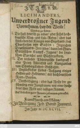J. C. J.-M. sonst Licimanders Unverdroßner Jugend Vornehmen/ bey der Weile! Worbey zu finden: I. Die Lust deutsch zu reden! oder sechs hochdeutsche Klag- und Lob-Reden über das Absterben der Königin von Engelland; des Churfürsten von Sachsen; Ingleichen Deutschlands-Verräter! dann des Chursächsischen Kampff-Jagens! der deutschen Sprache! und Buchdruckerey; II. der verliebte Thüringische Landgraff! oder Printz Albrechts und Kunigunden von Eisenberg Liebes-Geschichte; III. Unglücklicher Liebes-Ausgang einiger Helden und Heldinnen! mit hochdeutschen Reim-Briefen; IV. Vertheidigung, oder das Recht der geschwängerten Jungfrauen, mit einer hochdeutschen Rede und lustigen Reimen : auf Ansuchen guter Freunde zusammen gedrucket
