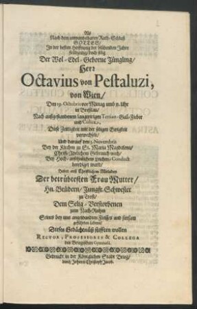 Als Nach dem unwandelbaren Rath-Schluß Gottes/ In der besten Hoffnung der blühenden Jahre frühzeitig/ doch selig Der Wol-Edel-Geborne Jüngling/ Herr Octavius von Pestaluzi, von Wien/ Den 29. Octobris vor Mittag umb 11. Uhr in Breßlau ... Diese Zeitligkeit mit der seligen Ewigkeit verwechselt/ Und darauf den 3. Novembris ... beerdiget ward : Haben auß Christlichem Mitleiden Der betrübtesten Frau Mutter/ Hn. Brüdern/ Jungfr. Schwester zu Trost/ Dem Selig-Verstorbenen zum Nach-Ruhm ... Dieses Gedächtnüß stifften wollen Rector, Professores & Collega des Briegischen Gymnasii