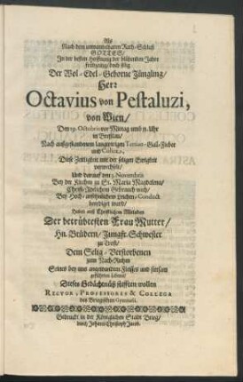 Als Nach dem unwandelbaren Rath-Schluß Gottes/ In der besten Hoffnung der blühenden Jahre frühzeitig/ doch selig Der Wol-Edel-Geborne Jüngling/ Herr Octavius von Pestaluzi, von Wien/ Den 29. Octobris vor Mittag umb 11. Uhr in Breßlau ... Diese Zeitligkeit mit der seligen Ewigkeit verwechselt/ Und darauf den 3. Novembris ... beerdiget ward : Haben auß Christlichem Mitleiden Der betrübtesten Frau Mutter/ Hn. Brüdern/ Jungfr. Schwester zu Trost/ Dem Selig-Verstorbenen zum Nach-Ruhm ... Dieses Gedächtnüß stifften wollen Rector, Professores & Collega des Briegischen Gymnasii