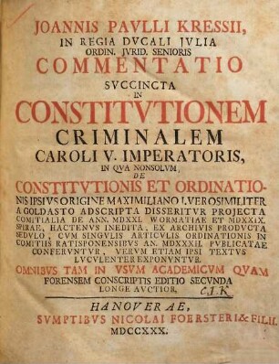 Joannis Pavlli Kressii, In Regia Dvcali Jvlia Ordin. Jvrid. Senioris Commentatio Svccincta In Constitvtionem Criminalem Caroli V. Imperatoris : In Qva Nonsolvm De Constitvtionis Et Ordinationis Ipsivs Origine Maximiliano I. Vero Similiter A Goldasto Ad Scripta Disseritvr Projecta Comitialia De Ann. MDXXI. Wormatiae Et MDXXIX. Spirae, Hactenvs Inedita, Ex. Archivis Prodvcta Sedvlo, Cvm Singvlis Articvlis Ordinationis in Comitiis Ratisponensibvs An. MDXXXII. Pvblicatae Confervntvr, Vervm Etiam Ipsi Textvs Lvcvlenter Exponvntvr