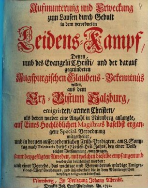 Aufmunterung und Erweckung zum Laufen durch Gedult in dem verordneten Leidens-Kampf, Denen umb des Evangelii Christi, und der darauf gegründeten Augspurgischen Glaubens-Bekenntnüs willen, aus dem Erz-Bistum Salzburg emigrirten, armen Christen : als deren wieder eine Anzahl in Nürnberg anlangte, auf Eines Hochlöblichen Magistrats daselbst ergangene Special-Verordnung mitgetheilet, und in dreyen ausserordentlichen Früh-Predigten, am 8. Sonntag nach Trinitatis dieses 1732sten Heil-Jahrs ... vorgetragen, samt begefügten Anreden, mit welchen dieselbe empfangen und wiederum beurlaubet worden, und einer Vorrede ...