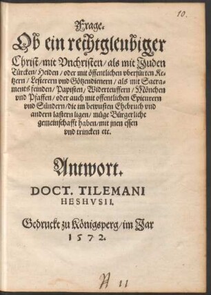 Frage.|| Ob ein rechtgleubiger || Christ/ mit Vnchristen/ als mit Juden || Tuercken/ Heiden/ oder mit œffentlichen vberfuerten Ke=||tzern/ Lesterern vnd Gœtzendienern/ als mit Sacra=||ments feinden/ Papisten/ Widerteuffern/ Mœnchen || vnd Pfaffen/ oder ... Epicurern || vnd S°undern ... || muege Buergerliche || gemeinschafft haben/ mit jnen essen || vnd trincken etc.|| Antwort.|| DOCT. TILEMANI || HESHVSII.||