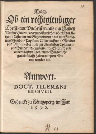 Frage.|| Ob ein rechtgleubiger || Christ/ mit Vnchristen/ als mit Juden || Tuercken/ Heiden/ oder mit œffentlichen vberfuerten Ke=||tzern/ Lesterern vnd Gœtzendienern/ als mit Sacra=||ments feinden/ Papisten/ Widerteuffern/ Mœnchen || vnd Pfaffen/ oder ... Epicurern || vnd S°undern ... || muege Buergerliche || gemeinschafft haben/ mit jnen essen || vnd trincken etc.|| Antwort.|| DOCT. TILEMANI || HESHVSII.||