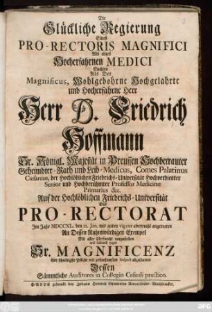 Die Glückliche Regierung Eines Pro-Rectoris Magnifici Als ein Hocherfahrnen Medici Suchten Als Der Magnificus, Wohlgebohrne Hochgelahrte und Hocherfahrne Herr Herr D. Friedrich Hoffmann Sr. Königl. Majestät in Preussen Hochbetrauter Geheimdter-Rath und Leib-Medicus ... Auf der Hochlöblichen Friedrichs-Universität Das Pro-Rectorat Jm Jahr MDCCXL. den12. Jan. ... abermahl angetreten ... Mit alles Ehrfurcht vorzustellen ... Dessen Sämmtliche Auditores in Collegio Casuali practico